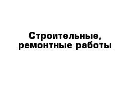 Строительные, ремонтные работы